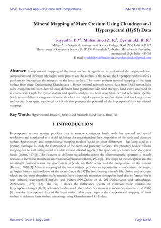 Mineral Mapping of Mare Cresium Using Chandrayaan-1
Hyperspectral (HySI) Data
Sayyad S. B.*1
, Mohammed Z. R.1
, Deshmukh R. R.2
1
Milliya Arts, Science & management Science College, Beed (MS) India -431122
2
Department of Computer Science & IT, Dr. Babasaheb Ambedkar Marathwada University,
Aurangabad (MS) India -431001
E-mail: syedsb@rediffmail.com, zeeeshan.shaikh@gmail.com
Abstract: Compositional mapping of the lunar surface is significant to understand the origin,evolution,
composition and different lithological units present on the surface of the moon.The Hyperspectral data offers a
platform to discriminate the minerals on the lunar surface. This paper presents mineral mapping of the lunar
surface from mare Cresiumusing Chandrayaan-1 Hyper spectral remotely sensed data from HySI sensor.False
color composite has been derived using different band parameters like band strength, band curve and band tilt
at crucial wavelength for spatial analysis and spectral analysis has been done from derived reflectance spectra.
Study reveals different categories of minerals which are high-Ca pyroxene and/or olivine and low Ca-pyroxene
and spectra from space weathered rock.Study also presents the potential of the hyperspectral data for mineral
mapping.
Key Words: Hyperspectral Imager (HySI), Band Strength, Band Curve, Band Tilt
1. INTRODUCTION
Hyperspectral remote sensing provides data in narrow contiguous bands with fine spectral and spatial
resolutions and considered as a useful technique for understanding the composition of the earth and planetary
surface. Spectroscopy and compositional mapping method based on color differences has been used as a
primary technique to study the composition of the earth and planetary surfaces. The planetary bodies’ mineral
mapping can be well distinguished in visible to near infrared region of the spectrum by characteristic absorption
bands (Burns, 1970)[1].The Features at different wavelengths across the electromagnetic spectrum is mainly
because of electronic transitions and vibrational processes(Burns, 1993)[2]. The shape of the absorption and the
wavelength position across the spectrum is depends on theStructure and the composition of the mineral
(Kramer, 2010)[3]. Mineral mapping of the lunar surface provides an opportunity to understand the origin,
geological history and evolution of the moon (Jin,et al) [4].The iron bearing minerals like olivine and pyroxene
which are the most abundant mafic minerals have electronic transition absorption band due to ferrous ion at
near infrared wavelengths(Tompkins and Pieters,1999;Green, et al, 2011;Anbazhagan and Arivazhagan,
2009;Adams ,1974) [5-8]. The Fig. 1 shows the reflectance spectra of common mafic minerals.The
Hyperspectral Imager (HySI) onboard chandrayaan-1, the India’s first mission to moon (Kirankumar et al, 2009)
[9] provides hyperspectral data of the lunar surface. this paper reports the compositional mapping of lunar
surface to delineate lunar surface minerology using Chandrayaan-1 HySI data.
JASC: Journal of Applied Science and Computations
Volume 5, Issue 7, July /2018
ISSN NO: 0076-5131
Page No:88
 