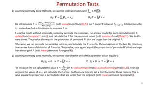 Permutation Tests
11
1) Assuming normality does NOT hold, we want to test two models with X 𝜔
∈ 𝑀 X :
𝐻0: 𝒀 = X 𝜔
𝜷 𝜔 + 𝜺 𝜔 𝐻1: 𝒀 = X𝜷 + 𝜺
We still calculate 𝐹 =
𝑅𝑆𝑆 𝜔−𝑅𝑆𝑆 / 𝑝−𝑞
𝑅𝑆𝑆/ 𝑛−𝑝
(in R: anova(lmod2,lmod)[2,5]) but 𝐹 doesn’t follow an 𝐹𝑝−𝑞,𝑛−𝑝 distribution under
𝐻0. Instead we find a distribution to compare 𝐹 to.
If 𝜔 is the model without intercepts, randomly permute the responses, run a linear model for each permutation (in R:
update(lmod,sample(y)~.,data)), and calculate the 𝐹 for the permuted model (in R: summary(lmod)$fstat[1]). We do this
many times. The p-value then equals the proportion of permuted 𝐹s that are larger than the original 𝐹.
Otherwise, we can permute the variables not in 𝜔, and calculate the 𝐹-score for the comparison of the two. Do this many
times so we have a distribution of 𝐹-scores. The p-value, once again, equals the proportion of permuted 𝐹s that are larger
than the original 𝐹 (in R: mean(permuted fs>original f)).
2) Assuming normality does NOT hold, we want to test whether one of the parameter values equals 0.
𝐻0: 𝛽𝑖 = 0 𝑖𝑛 𝒀 = X𝜷 + 𝜺 𝐻1: 𝛽𝑖 ≠ 0 𝑖𝑛 𝒀 = X𝜷 + 𝜺
For this case first we calculate the usual 𝑡 =
𝛽𝑖
𝑠𝑒 𝛽𝑖
(in R: coef(summary(lmod))[i,1]/coef(summary(lmod))[i,2]). Then we
permute the values of 𝒙 𝑖 and calculate the 𝑡-score; do this many times to get a distribution for those t-scores. The p-
value equals the proportion of permuted 𝑡s that are larger than the original 𝑡 (in R: mean(permuted ts>original t)).
 