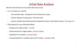 Initial Data Analysis
We first check the data for errors (often data entry errors):
• summary(data) in R. Look for:
₋ Unreasonable range – Change the minimum/maximum values
₋ Look for coding of missing values – Set them to NA
₋ Look for variables that should have been designated as factors (few distinct values) - factor(var) in R
• Check graphs for unusual behavior/effects:
₋ Histogram for single variable – hist(var)
₋ Plot the density of a single variable - plot(density(var))
₋ Scatterplot for 2 variables – plot(var1~var2)
₋ Grouped boxplot for 2 variables where var2 is a factor – plot(var1~var2)
3
 