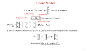 Linear Model
𝑌 = 𝒙′
𝜷 + 𝜀 𝑓𝑜𝑟 1 𝑐𝑎𝑠𝑒 , 𝒙 =
1
𝑥2
⋮
𝑥 𝑝
∈ ℝ 𝑝
𝑡ℎ𝑒 𝒑𝒓𝒆𝒅𝒊𝒄𝒕𝒐𝒓𝒔
𝒀 = X𝜷 + 𝜺 (𝑓𝑜𝑟 𝑎 𝑑𝑎𝑡𝑎 𝑠𝑒𝑡 𝑜𝑓 𝑠𝑖𝑧𝑒 𝑛)
Where X
nxp
=
𝒙1
′
⋮
𝒙 𝑛
′
=
1 𝑥12 ⋯ 𝑥1𝑝
⋮ ⋮ ⋱ ⋮
1 𝑥 𝑛2 ⋯ 𝑥 𝑛𝑝
= 𝟏 𝑛 𝒙 2 ⋯ 𝒙(𝑝)
𝒙𝑖 is the ith set of predictors (for case i), while 𝒙 𝑗 contains all values for the jth predictor (or variable).
𝒀 =
𝑌1
⋮
𝑌𝑛
, 𝜺 =
𝜀1
⋮
𝜀 𝑛
, and 𝜷 =
𝛽1
⋮
𝛽 𝑝
Assumptions: 𝐸 𝜺 = 𝟎, 𝑉𝑎𝑟 𝜺 = 𝜎2 𝐼 𝑛
4
Response vector
Error vector
Parameter vector
Model matrix
 