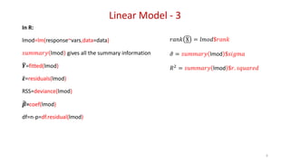 Linear Model - 3
In R:
lmod=lm(response~vars,data=data)
𝑠𝑢𝑚𝑚𝑎𝑟𝑦 lmod gives all the summary information
𝒀=fitted(lmod)
𝜺=residuals(lmod)
RSS=deviance(lmod)
𝜷=coef(lmod)
df=n-p=df.residual(lmod)
6
𝑟𝑎𝑛𝑘 X = 𝑙𝑚𝑜𝑑$𝑟𝑎𝑛𝑘
𝜎 = 𝑠𝑢𝑚𝑚𝑎𝑟𝑦 lmod $𝑠𝑖𝑔𝑚𝑎
𝑅2
= 𝑠𝑢𝑚𝑚𝑎𝑟𝑦 lmod $𝑟. 𝑠𝑞𝑢𝑎𝑟𝑒𝑑
 