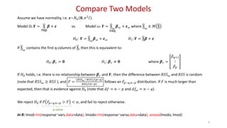 Compare Two Models
8
Assume we have normality, i.e. 𝜺~𝑁 𝑛 𝟎, 𝜎2
𝐼 .
Model Ω: 𝒀 = X
nxp
𝜷 + 𝜺 vs. Model 𝜔: 𝒀 = X 𝜔
nxq
𝜷 𝜔 + 𝜺 𝜔 where X 𝜔
∈ 𝑀 X
𝐻0: 𝒀 = X 𝜔
𝜷 𝜔 + 𝜺 𝜔 𝐻1: 𝒀 = X𝜷 + 𝜺
If X 𝜔
contains the first q columns of X, then this is equivalent to:
𝐻0: 𝜷 𝑟 = 𝟎 𝐻1: 𝜷 𝑟 ≠ 𝟎 where 𝜷 𝑟 =
𝛽 𝑞+1
⋮
𝛽 𝑝
If 𝐻0 holds, i.e. there is no relationship between 𝜷 𝑟 and 𝒀, then the difference between 𝑅𝑆𝑆 𝜔 and 𝑅𝑆𝑆 is random
(note that 𝑅𝑆𝑆 𝜔 ≥ 𝑅𝑆𝑆 ), and 𝐹 =
𝑅𝑆𝑆 𝜔−𝑅𝑆𝑆 / 𝑝−𝑞
𝑅𝑆𝑆/ 𝑛−𝑝
follows an 𝐹𝑝−𝑞,𝑛−𝑝 distribution. If 𝐹 is much larger than
expected, then that is evidence against 𝐻0 (note that 𝑑𝑓 = 𝑛 − 𝑝 and 𝑑𝑓𝜔 = 𝑛 − 𝑞).
We reject 𝐻0 if 𝑃 𝐹𝑝−𝑞,𝑛−𝑝 > 𝐹 < 𝛼, and fail to reject otherwise.
In R: lmod=lm(response~vars,data=data); lmodo=lm(response~varso,data=data); anova(lmodo, lmod)
p-value
 