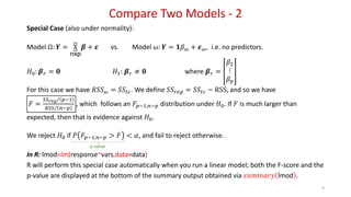 Compare Two Models - 2
9
Special Case (also under normality):
Model Ω: 𝒀 = X
nxp
𝜷 + 𝜺 vs. Model 𝜔: 𝒀 = 𝟏𝛽 𝜔 + 𝜺 𝜔, i.e. no predictors.
𝐻0: 𝜷 𝑟 = 𝟎 𝐻1: 𝜷 𝑟 ≠ 𝟎 where 𝜷 𝑟 =
𝛽2
⋮
𝛽 𝑝
For this case we have 𝑅𝑆𝑆 𝜔 = 𝑆𝑆𝑡𝑐. We define 𝑆𝑆 𝑟𝑒𝑔 = 𝑆𝑆𝑡𝑐 − RSS, and so we have
𝐹 =
𝑆𝑆 𝑟𝑒𝑔/ 𝑝−1
𝑅𝑆𝑆/ 𝑛−𝑝
, which follows an 𝐹𝑝−1,𝑛−𝑝 distribution under 𝐻0. If 𝐹 is much larger than
expected, then that is evidence against 𝐻0.
We reject 𝐻0 if 𝑃 𝐹𝑝−1,𝑛−𝑝 > 𝐹 < 𝛼, and fail to reject otherwise.
In R: lmod=lm(response~vars,data=data)
R will perform this special case automatically when you run a linear model; both the F-score and the
p-value are displayed at the bottom of the summary output obtained via 𝑠𝑢𝑚𝑚𝑎𝑟𝑦 lmod .
p-value
 