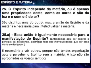 25. O Espírito independe da matéria, ou é apenas
uma propriedade desta, como as cores o são da
luz e o som o é do ar?
São distintos uma do outro; mas, a união do Espírito e da
matéria é necessária para intelectualizar a matéria.
ESPÍRITO E MATÉRIA
25.a) - Essa união é igualmente necessária para a
manifestação do Espírito? (Entendemos aqui por espírito o
princípio da inteligência, abstração feita das individualidades que por esse
nome se designam.)
É necessária a vós outros, porque não tendes organização
apta a perceber o Espírito sem a matéria. A isto não são
apropriados os vossos sentidos.
 