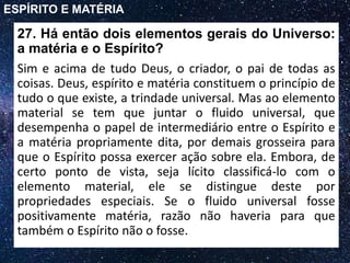 27. Há então dois elementos gerais do Universo:
a matéria e o Espírito?
Sim e acima de tudo Deus, o criador, o pai de todas as
coisas. Deus, espírito e matéria constituem o princípio de
tudo o que existe, a trindade universal. Mas ao elemento
material se tem que juntar o fluido universal, que
desempenha o papel de intermediário entre o Espírito e
a matéria propriamente dita, por demais grosseira para
que o Espírito possa exercer ação sobre ela. Embora, de
certo ponto de vista, seja lícito classificá-lo com o
elemento material, ele se distingue deste por
propriedades especiais. Se o fluido universal fosse
positivamente matéria, razão não haveria para que
também o Espírito não o fosse.
ESPÍRITO E MATÉRIA
 