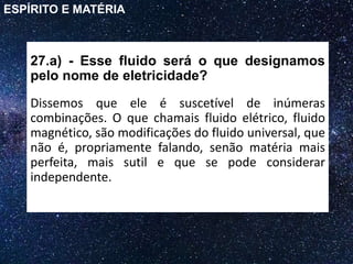 27.a) - Esse fluido será o que designamos
pelo nome de eletricidade?
Dissemos que ele é suscetível de inúmeras
combinações. O que chamais fluido elétrico, fluido
magnético, são modificações do fluido universal, que
não é, propriamente falando, senão matéria mais
perfeita, mais sutil e que se pode considerar
independente.
ESPÍRITO E MATÉRIA
 