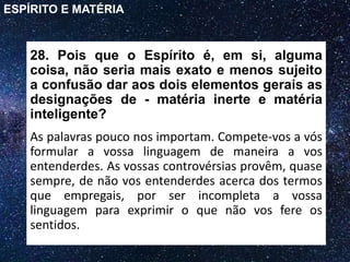 28. Pois que o Espírito é, em si, alguma
coisa, não seria mais exato e menos sujeito
a confusão dar aos dois elementos gerais as
designações de - matéria inerte e matéria
inteligente?
As palavras pouco nos importam. Compete-vos a vós
formular a vossa linguagem de maneira a vos
entenderdes. As vossas controvérsias provêm, quase
sempre, de não vos entenderdes acerca dos termos
que empregais, por ser incompleta a vossa
linguagem para exprimir o que não vos fere os
sentidos.
ESPÍRITO E MATÉRIA
 