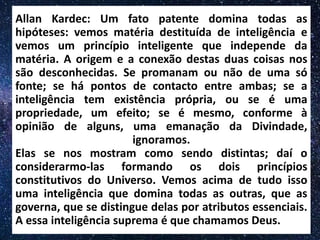 Allan Kardec: Um fato patente domina todas as
hipóteses: vemos matéria destituída de inteligência e
vemos um princípio inteligente que independe da
matéria. A origem e a conexão destas duas coisas nos
são desconhecidas. Se promanam ou não de uma só
fonte; se há pontos de contacto entre ambas; se a
inteligência tem existência própria, ou se é uma
propriedade, um efeito; se é mesmo, conforme à
opinião de alguns, uma emanação da Divindade,
ignoramos.
Elas se nos mostram como sendo distintas; daí o
considerarmo-las formando os dois princípios
constitutivos do Universo. Vemos acima de tudo isso
uma inteligência que domina todas as outras, que as
governa, que se distingue delas por atributos essenciais.
A essa inteligência suprema é que chamamos Deus.
 