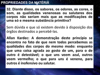 32. Diante disso, os sabores, os odores, as cores, o
som, as qualidades venenosas ou salutares dos
corpos não seriam mais que as modificações de
uma só e mesma substância primitiva?
Sem dúvida e que só existem devido à disposição dos
órgãos destinados a percebê-las.
PROPRIEDADES DA MATÉRIA
Allan Kardec: A demonstração deste princípio se
encontra no fato de que nem todos percebemos as
qualidades dos corpos do mesmo modo: enquanto
que uma coisa agrada ao gosto de um, para o de
outro é detestável; o que uns veem azul, outros
veem vermelho; o que para uns é veneno, para
outros é inofensivo ou salutar.
 