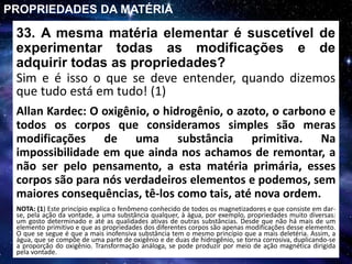 33. A mesma matéria elementar é suscetível de
experimentar todas as modificações e de
adquirir todas as propriedades?
Sim e é isso o que se deve entender, quando dizemos
que tudo está em tudo! (1)
PROPRIEDADES DA MATÉRIA
Allan Kardec: O oxigênio, o hidrogênio, o azoto, o carbono e
todos os corpos que consideramos simples são meras
modificações de uma substância primitiva. Na
impossibilidade em que ainda nos achamos de remontar, a
não ser pelo pensamento, a esta matéria primária, esses
corpos são para nós verdadeiros elementos e podemos, sem
maiores consequências, tê-los como tais, até nova ordem.
NOTA: (1) Este princípio explica o fenômeno conhecido de todos os magnetizadores e que consiste em dar-
se, pela ação da vontade, a uma substância qualquer, à água, por exemplo, propriedades muito diversas:
um gosto determinado e até as qualidades ativas de outras substâncias. Desde que não há mais de um
elemento primitivo e que as propriedades dos diferentes corpos são apenas modificações desse elemento.
O que se segue é que a mais inofensiva substância tem o mesmo princípio que a mais deletéria. Assim, a
água, que se compõe de uma parte de oxigênio e de duas de hidrogênio, se torna corrosiva, duplicando-se
a proporção do oxigênio. Transformação análoga, se pode produzir por meio de ação magnética dirigida
pela vontade.
 
