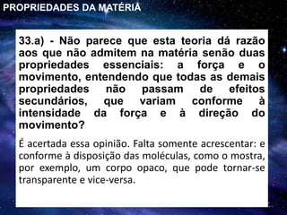 33.a) - Não parece que esta teoria dá razão
aos que não admitem na matéria senão duas
propriedades essenciais: a força e o
movimento, entendendo que todas as demais
propriedades não passam de efeitos
secundários, que variam conforme à
intensidade da força e à direção do
movimento?
É acertada essa opinião. Falta somente acrescentar: e
conforme à disposição das moléculas, como o mostra,
por exemplo, um corpo opaco, que pode tornar-se
transparente e vice-versa.
PROPRIEDADES DA MATÉRIA
 