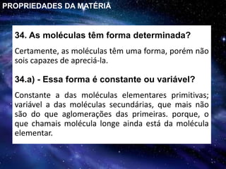34. As moléculas têm forma determinada?
Certamente, as moléculas têm uma forma, porém não
sois capazes de apreciá-la.
PROPRIEDADES DA MATÉRIA
Constante a das moléculas elementares primitivas;
variável a das moléculas secundárias, que mais não
são do que aglomerações das primeiras. porque, o
que chamais molécula longe ainda está da molécula
elementar.
34.a) - Essa forma é constante ou variável?
 