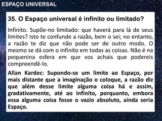 35. O Espaço universal é infinito ou limitado?
Infinito. Supõe-no limitado: que haverá para lá de seus
limites? Isto te confunde a razão, bem o sei; no entanto,
a razão te diz que não pode ser de outro modo. O
mesmo se dá com o infinito em todas as coisas. Não é na
pequenina esfera em que vos achais que podereis
compreendê-lo.
ESPAÇO UNIVERSAL
Allan Kardec: Supondo-se um limite ao Espaço, por
mais distante que a imaginação o coloque, a razão diz
que além desse limite alguma coisa há e assim,
gradativamente, até ao infinito, porquanto, embora
essa alguma coisa fosse o vazio absoluto, ainda seria
Espaço.
 