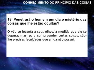 18. Penetrará o homem um dia o mistério das
coisas que lhe estão ocultas?
O véu se levanta a seus olhos, à medida que ele se
depura; mas, para compreender certas coisas, são-
lhe precisas faculdades que ainda não possui.
CONHECIMENTO DO PRINCÍPIO DAS COISAS
 