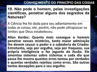 19. Não pode o homem, pelas investigações
científicas, penetrar alguns dos segredos da
Natureza?
A Ciência lhe foi dada para seu adiantamento em
todas as coisas; ele, porém, não pode ultrapassar os
limites que Deus estabeleceu.
CONHECIMENTO DO PRINCÍPIO DAS COISAS
Allan Kardec: Quanto mais consegue o homem
penetrar nesses mistérios, tanto maior admiração
lhe devem causar o poder e a sabedoria do Criador.
Entretanto, seja por orgulho, seja por fraqueza, sua
própria inteligência o faz joguete da ilusão. Ele
amontoa sistemas sobre sistemas e cada dia que
passa lhe mostra quantos erros tomou por verdades
e quantas verdades rejeitou como erros. São outras
tantas decepções para o seu orgulho.
 