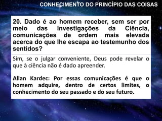 20. Dado é ao homem receber, sem ser por
meio das investigações da Ciência,
comunicações de ordem mais elevada
acerca do que lhe escapa ao testemunho dos
sentidos?
Sim, se o julgar conveniente, Deus pode revelar o
que à ciência não é dado apreender.
CONHECIMENTO DO PRINCÍPIO DAS COISAS
Allan Kardec: Por essas comunicações é que o
homem adquire, dentro de certos limites, o
conhecimento do seu passado e do seu futuro.
 