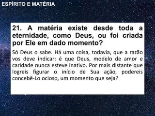 21. A matéria existe desde toda a
eternidade, como Deus, ou foi criada
por Ele em dado momento?
Só Deus o sabe. Há uma coisa, todavia, que a razão
vos deve indicar: é que Deus, modelo de amor e
caridade nunca esteve inativo. Por mais distante que
logreis figurar o início de Sua ação, podereis
concebê-Lo ocioso, um momento que seja?
ESPÍRITO E MATÉRIA
 
