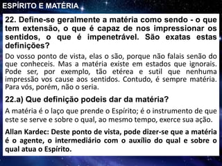 22. Define-se geralmente a matéria como sendo - o que
tem extensão, o que é capaz de nos impressionar os
sentidos, o que é impenetrável. São exatas estas
definições?
Do vosso ponto de vista, elas o são, porque não falais senão do
que conheceis. Mas a matéria existe em estados que ignorais.
Pode ser, por exemplo, tão etérea e sutil que nenhuma
impressão vos cause aos sentidos. Contudo, é sempre matéria.
Para vós, porém, não o seria.
ESPÍRITO E MATÉRIA
22.a) Que definição podeis dar da matéria?
A matéria é o laço que prende o Espírito; é o instrumento de que
este se serve e sobre o qual, ao mesmo tempo, exerce sua ação.
Allan Kardec: Deste ponto de vista, pode dizer-se que a matéria
é o agente, o intermediário com o auxílio do qual e sobre o
qual atua o Espírito.
 