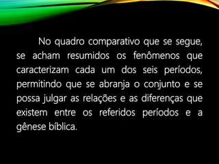 No quadro comparativo que se segue,
se acham resumidos os fenômenos que
caracterizam cada um dos seis períodos,
permitindo que se abranja o conjunto e se
possa julgar as relações e as diferenças que
existem entre os referidos períodos e a
gênese bíblica.
 