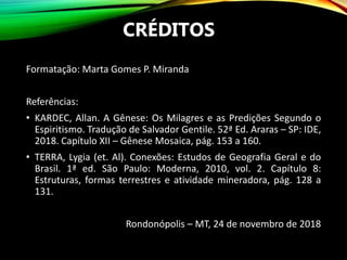 CRÉDITOS
Formatação: Marta Gomes P. Miranda
Referências:
• KARDEC, Allan. A Gênese: Os Milagres e as Predições Segundo o
Espiritismo. Tradução de Salvador Gentile. 52ª Ed. Araras – SP: IDE,
2018. Capítulo XII – Gênese Mosaica, pág. 153 a 160.
• TERRA, Lygia (et. Al). Conexões: Estudos de Geografia Geral e do
Brasil. 1ª ed. São Paulo: Moderna, 2010, vol. 2. Capítulo 8:
Estruturas, formas terrestres e atividade mineradora, pág. 128 a
131.
Rondonópolis – MT, 24 de novembro de 2018
 