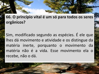 66. O princípio vital é um só para todos os seres
orgânicos?
Sim, modificado segundo as espécies. É ele que
lhes dá movimento e atividade e os distingue da
matéria inerte, porquanto o movimento da
matéria não é a vida. Esse movimento ela o
recebe, não o dá.
 