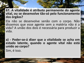 67. A vitalidade é atributo permanente do agente
vital, ou se desenvolve tão-só pelo funcionamento
dos órgãos?
Ela não se desenvolve senão com o corpo. Não
dissemos que esse agente sem a matéria não é a
vida? A união dos dois é necessária para produzir a
vida.
a) - Poder-se-á dizer que a vitalidade se acha em
estado latente, quando o agente vital não está
unido ao corpo?
Sim, é isso.
 