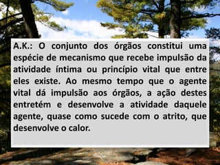 A.K.: O conjunto dos órgãos constitui uma
espécie de mecanismo que recebe impulsão da
atividade íntima ou princípio vital que entre
eles existe. Ao mesmo tempo que o agente
vital dá impulsão aos órgãos, a ação destes
entretém e desenvolve a atividade daquele
agente, quase como sucede com o atrito, que
desenvolve o calor.
 