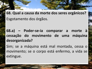 68. Qual a causa da morte dos seres orgânicos?
Esgotamento dos órgãos.
68.a) – Poder-se-ia comparar a morte à
cessação do movimento de uma máquina
desorganizada?
Sim; se a máquina está mal montada, cessa o
movimento; se o corpo está enfermo, a vida se
extingue.
 