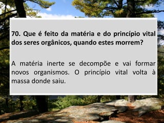 70. Que é feito da matéria e do princípio vital
dos seres orgânicos, quando estes morrem?
A matéria inerte se decompõe e vai formar
novos organismos. O princípio vital volta à
massa donde saiu.
 