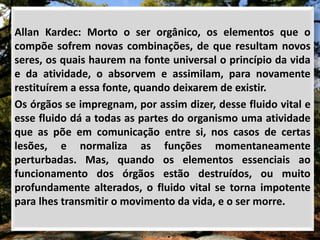 Allan Kardec: Morto o ser orgânico, os elementos que o
compõe sofrem novas combinações, de que resultam novos
seres, os quais haurem na fonte universal o princípio da vida
e da atividade, o absorvem e assimilam, para novamente
restituírem a essa fonte, quando deixarem de existir.
Os órgãos se impregnam, por assim dizer, desse fluido vital e
esse fluido dá a todas as partes do organismo uma atividade
que as põe em comunicação entre si, nos casos de certas
lesões, e normaliza as funções momentaneamente
perturbadas. Mas, quando os elementos essenciais ao
funcionamento dos órgãos estão destruídos, ou muito
profundamente alterados, o fluido vital se torna impotente
para lhes transmitir o movimento da vida, e o ser morre.
 