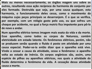 Mais ou menos necessariamente, os órgãos reagem uns sobre os
outros, resultando essa ação recíproca da harmonia do conjunto por
eles formado. Destruída que seja, por uma causa qualquer, esta
harmonia, o funcionamento deles cessa, como o movimento da
máquina cujas peças principais se desarranjem. É o que se verifica,
por exemplo, com um relógio gasto pelo uso, ou que sofreu um
choque por acidente, no qual a força motriz fica impotente para pô-lo
de novo a andar.
Num aparelho elétrico temos imagem mais exata da vida e da morte.
Esse aparelho, como todos os corpos da Natureza, contém
eletricidade em estado latente. Os fenômenos elétricos, porém, não
se produzem senão quando o fluido é posto em atividade por uma
causa especial. Poder-se-ia então dizer que o aparelho está vivo.
Vindo a cessar a causa da atividade, cessa o fenômeno: o aparelho
volta ao estado de inércia. Os corpos orgânicos são, assim, uma
espécie de pilhas ou aparelhos elétricos, nos quais a atividade do
fluido determina o fenômeno da vida. A cessação dessa atividade
causa a morte.
 