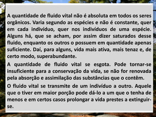 A quantidade de fluido vital não é absoluta em todos os seres
orgânicos. Varia segundo as espécies e não é constante, quer
em cada indivíduo, quer nos indivíduos de uma espécie.
Alguns há, que se acham, por assim dizer saturados desse
fluido, enquanto os outros o possuem em quantidade apenas
suficiente. Daí, para alguns, vida mais ativa, mais tenaz e, de
certo modo, superabundante.
A quantidade de fluido vital se esgota. Pode tornar-se
insuficiente para a conservação da vida, se não for renovada
pela absorção e assimilação das substâncias que o contêm.
O fluido vital se transmite de um indivíduo a outro. Aquele
que o tiver em maior porção pode dá-lo a um que o tenha de
menos e em certos casos prolongar a vida prestes a extinguir-
se.
 