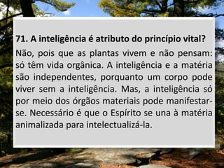 71. A inteligência é atributo do princípio vital?
Não, pois que as plantas vivem e não pensam:
só têm vida orgânica. A inteligência e a matéria
são independentes, porquanto um corpo pode
viver sem a inteligência. Mas, a inteligência só
por meio dos órgãos materiais pode manifestar-
se. Necessário é que o Espírito se una à matéria
animalizada para intelectualizá-la.
 