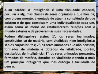 Allan Kardec: A inteligência é uma faculdade especial,
peculiar a algumas classes de seres orgânicos e que lhes dá,
com o pensamento, a vontade de atuar, a consciência de que
existem e de que constituem uma individualidade cada um,
assim como os meios de estabelecerem relações com o
mundo exterior e de proverem às suas necessidades.
Podem distinguir-se assim: 1°, os seres inanimados,
constituídos só de matéria, sem vitalidade nem inteligência:
são os corpos brutos; 2°, os seres animados que não pensam,
formados de matéria e dotados de vitalidade, porém,
destituídos de inteligência; 3°, os seres animados pensantes,
formados de matéria, dotados de vitalidade e tendo a mais
um princípio inteligente que lhes outorga a faculdade de
pensar.
 