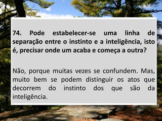 74. Pode estabelecer-se uma linha de
separação entre o instinto e a inteligência, isto
é, precisar onde um acaba e começa a outra?
Não, porque muitas vezes se confundem. Mas,
muito bem se podem distinguir os atos que
decorrem do instinto dos que são da
inteligência.
 