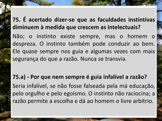 75. É acertado dizer-se que as faculdades instintivas
diminuem à medida que crescem as intelectuais?
Não; o instinto existe sempre, mas o homem o
despreza. O instinto também pode conduzir ao bem.
Ele quase sempre nos guia e algumas vezes com mais
segurança do que a razão. Nunca se transvia.
75.a) - Por que nem sempre é guia infalível a razão?
Seria infalível, se não fosse falseada pela má educação,
pelo orgulho e pelo egoísmo. O instinto não raciocina; a
razão permite a escolha e dá ao homem o livre arbítrio.
 