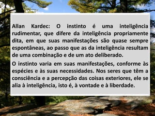 Allan Kardec: O instinto é uma inteligência
rudimentar, que difere da inteligência propriamente
dita, em que suas manifestações são quase sempre
espontâneas, ao passo que as da inteligência resultam
de uma combinação e de um ato deliberado.
O instinto varia em suas manifestações, conforme às
espécies e às suas necessidades. Nos seres que têm a
consciência e a percepção das coisas exteriores, ele se
alia à inteligência, isto é, à vontade e à liberdade.
 