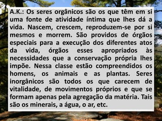 A.K.: Os seres orgânicos são os que têm em si
uma fonte de atividade íntima que lhes dá a
vida. Nascem, crescem, reproduzem-se por si
mesmos e morrem. São providos de órgãos
especiais para a execução dos diferentes atos
da vida, órgãos esses apropriados às
necessidades que a conservação própria lhes
impõe. Nessa classe estão compreendidos os
homens, os animais e as plantas. Seres
inorgânicos são todos os que carecem de
vitalidade, de movimentos próprios e que se
formam apenas pela agregação da matéria. Tais
são os minerais, a água, o ar, etc.
 