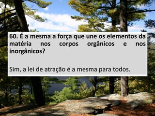 60. É a mesma a força que une os elementos da
matéria nos corpos orgânicos e nos
inorgânicos?
Sim, a lei de atração é a mesma para todos.
 