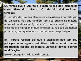 64. Vimos que o Espírito e a matéria são dois elementos
constitutivos do Universo. O princípio vital será um
terceiro?
É, sem dúvida, um dos elementos necessários à constituição
do Universo, mas que também tem sua origem na matéria
universal modificada. É, para vós, um elemento, como o
oxigênio e o hidrogênio, que, entretanto, não são elementos
primitivos, pois que tudo isso deriva de um só princípio.
a) - Parece resultar daí que a vitalidade não tem seu
princípio num agente primitivo distinto e sim numa
propriedade especial da matéria universal, devida a certas
modificações.
Isto é consequência do que dissemos.
 