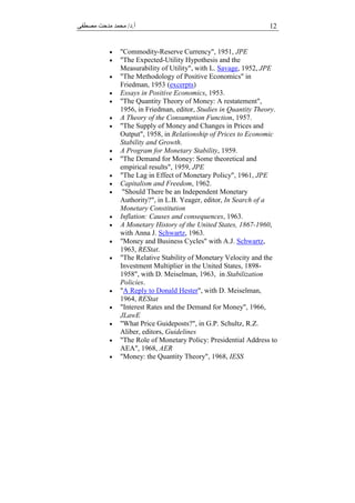 ‫أ‬.‫د‬/‫ﻣﺼﻄﻔﻰ‬ ‫ﻣﺪﺣﺖ‬ ‫ﻣﺤﻤﺪ‬ 12
 "Commodity-Reserve Currency", 1951, JPE
 "The Expected-Utility Hypothesis and the
Measurability of Utility", with L. Savage, 1952, JPE
 "The Methodology of Positive Economics" in
Friedman, 1953 (excerpts)
 Essays in Positive Economics, 1953.
 "The Quantity Theory of Money: A restatement",
1956, in Friedman, editor, Studies in Quantity Theory.
 A Theory of the Consumption Function, 1957.
 "The Supply of Money and Changes in Prices and
Output", 1958, in Relationship of Prices to Economic
Stability and Growth.
 A Program for Monetary Stability, 1959.
 "The Demand for Money: Some theoretical and
empirical results", 1959, JPE
 "The Lag in Effect of Monetary Policy", 1961, JPE
 Capitalism and Freedom, 1962.
 "Should There be an Independent Monetary
Authority?", in L.B. Yeager, editor, In Search of a
Monetary Constitution
 Inflation: Causes and consequences, 1963.
 A Monetary History of the United States, 1867-1960,
with Anna J. Schwartz, 1963.
 "Money and Business Cycles" with A.J. Schwartz,
1963, REStat.
 "The Relative Stability of Monetary Velocity and the
Investment Multiplier in the United States, 1898-
1958", with D. Meiselman, 1963, in Stabilization
Policies.
 "A Reply to Donald Hester", with D. Meiselman,
1964, REStat
 "Interest Rates and the Demand for Money", 1966,
JLawE
 "What Price Guideposts?", in G.P. Schultz, R.Z.
Aliber, editors, Guidelines
 "The Role of Monetary Policy: Presidential Address to
AEA", 1968, AER
 "Money: the Quantity Theory", 1968, IESS
 