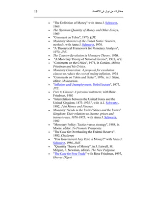 13 ‫ﻣﻦ‬ ‫ﻣﺨﺘﺎرات‬‫اﻻﻗﺘﺼﺎد‬ ‫ﻓﻲ‬ ‫ﻧﻮﺑﻞ‬
 "The Definition of Money" with Anna J. Schwartz,
1969.
 The Optimum Quantity of Money and Other Essays,
1969
 "Comment on Tobin", 1970, QJE
 Monetary Statistics of the United States: Sources,
methods. with Anna J. Schwartz, 1970.
 "A Theoretical Framework for Monetary Analysis",
1970, JPE.
 The Counter-Revolution in Monetary Theory. 1970.
 "A Monetary Theory of National Income", 1971, JPE
 "Comments on the Critics", 1974, in Gordon, Milton
Friedman and his Critics.
 Monetary Correction: A proposal for escalation
clauses to reduce the cost of ending inflation, 1974
 "Comments on Tobin and Buiter", 1976, in J. Stein,
editor, Monetarism.
 "Inflation and Unemployment: Nobel lecture", 1977,
JPE.
 Free to Choose: A personal statement, with Rose
Friedman, 1980
 "Interrelations between the United States and the
United Kingdom, 1873-1975.", with A.J. Schwartz,,
1982, J Int Money and Finance
 Monetary Trends in the United States and the United
Kingdom: Their relations to income, prices and
interest rates, 1876-1975. with Anna J. Schwartz,
1982
 "Monetary Policy: Tactics versus strategy", 1984, in
Moore, editor, To Promote Prosperity.
 "The Case for Overhauling the Federal Reserve",
1985, Challenge
 "Has Government Any Role in Money?" with Anna J.
Schwartz, 1986, JME
 "Quantity Theory of Money", in J. Eatwell, M.
Milgate, P. Newman, editors, The New Palgrave
 "The Case for Free Trade" with Rose Friedman, 1997,
Hoover Digest
 