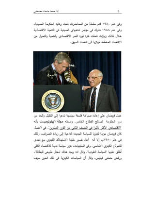 ‫أ‬.‫د‬/‫ﻣﺼﻄﻔﻰ‬ ‫ﻣﺪﺣﺖ‬ ‫ﻣﺤﻤﺪ‬ 6
‫و‬‫ﻋﺎم‬ ‫ﻓﻲ‬١٩٨٠‫اﻟﻣﺣﺎﺿر‬ ‫ﻣن‬ ‫ﺳﻠﺳﻠﺔ‬ ‫ﻗدم‬‫اﻟﺻﯾﻧﯾﺔ‬ ‫اﻟﺣﻛوﻣﺔ‬ ‫ﻋﺎﯾﻪ‬‫ر‬ ‫ﺗﺣت‬ ‫ات‬،
‫و‬‫ﻋﺎم‬ ‫ﻓﻲ‬١٩٨٨‫اﻻﻗﺗﺻﺎدﯾﺔ‬ ‫اﻟﺗﻧﻣﯾﺔ‬ ‫ﻓﻰ‬ ‫اﻟﺻﯾﻧﯾﺔ‬ ‫ﺷﻧﻐﻬﺎي‬ ‫ﻣؤﺗﻣر‬ ‫ﻓﻲ‬ ‫ﺷﺎرك‬
‫ة‬‫ر‬‫ﻓﺗ‬ ‫ﺷﻣﻠت‬ ‫ات‬‫ر‬‫ﯾﺎ‬‫ز‬ ‫ﺛﻼث‬ ‫ﺧﻼل‬‫ا‬‫و‬ ‫اﻟﺗﻧﻣﯾﺔ‬‫و‬ ‫اﻻﻗﺗﺻﺎدي‬ ‫اﻟﻧﻣو‬ ‫ة‬‫ر‬‫ﺛو‬‫ﻣن‬ ‫ﻟﺗﺣول‬
‫اﻟﺳوق‬ ‫اﻗﺗﺻﺎد‬ ‫اﻟﻰ‬ ‫ﯾﺎ‬‫ز‬‫ﻣرﻛ‬ ‫اﻟﻣﺧطط‬ ‫اﻻﻗﺗﺻﺎد‬.
‫ﻋﻠﻰ‬ ‫ﯾدﻣﺎن‬‫ر‬‫ﻓ‬ ‫ﻋﻣل‬‫ﺳﯾﺎﺳﯾﺔ‬ ‫ﻓﻠﺳﻔﺔ‬ ‫ﺻﯾﺎﻏﺔ‬ ‫إﻋﺎدة‬‫ا‬‫و‬‫ﺗدﻋ‬‫إﻟﻰ‬‫اﻟﺗﻘﻠﯾل‬‫اﻟ‬‫و‬‫ﻣن‬ ‫ﺣد‬
‫اﻟﺣﻛوﻣﺔ‬ ‫دور‬‫اﻟﺧﺎص‬ ‫اﻟﻘطﺎع‬ ‫ﻟﺻﺎﻟﺢ‬.‫و‬‫ﺻﻔﺗﻪ‬‫ﻣﺟﻠﺔ‬‫اﻹﯾﻛوﻧوﻣﯾﺳت‬‫ﺑﺄﻧﻪ‬
"‫اﻟﺛﺎﻧﻲ‬ ‫اﻟﻧﺻف‬ ‫ﻓﻲ‬ ‫ا‬‫ر‬‫ﺗﺄﺛﯾ‬ ‫اﻷﻛﺛر‬ ‫اﻻﻗﺗﺻﺎدي‬‫ﯾن‬‫ر‬‫اﻟﻌﺷ‬ ‫اﻟﻘرن‬ ‫ﻣن‬".‫اﻷﺻل‬ ‫ﻓﻲ‬
‫ﻛﺎن‬‫ﯾدﻣﺎن‬‫ر‬‫ﻓ‬‫ﻟﻠ‬ ‫ﯾﺎ‬‫ز‬‫ﻛﯾﻧ‬ ‫ﻣؤﯾدا‬‫ﺳﯾﺎﺳﺔ‬‫اﻟﺟدﯾدة‬‫إﻟﻰ‬ ‫اﻟداﻋﯾﺔ‬‫ﯾﺎدة‬‫ز‬،‫اﺋب‬‫ر‬‫اﻟﺿ‬‫وذﻟك‬
‫ﻋﺎم‬ ‫ﻓﻲ‬١٩٥٠‫أﻧﻪ‬ ‫إﻻ‬ ،‫م‬‫أﻋﺎد‬‫ﺗﻔﺳﯾر‬‫ي‬‫اﻟﻛﯾﻧز‬ ‫اﻻﺳﺗﻬﻼك‬ ‫ظﯾﻔﺔ‬‫ﻣﻊ‬‫ﺗﺣدى‬
‫ﻟ‬‫اﻷﺳﺎﺳﻲ‬ ‫ي‬‫اﻟﻛﯾﻧز‬ ‫ﻠﻧﻣوذج‬.‫اﻟﻛﻠﻲ‬ ‫ﻟﻼﻗﺗﺻﺎد‬ ‫ﺑدﯾﻠﺔ‬ ‫ﺳﯾﺎﺳﺔ‬ ‫ﻋزز‬ ،‫اﻟﺳﺗﯾﻧﯾﺎت‬ ‫وﻓﻲ‬
‫ﻋﻠﯾﻬﺎ‬ ‫ُطﻠق‬‫أ‬"‫اﻟﺳﯾﺎﺳﺔ‬‫اﻟﻧﻘودﯾﺔ‬."‫ﻫﻧﺎك‬ ‫ﯾوﺟد‬ ‫اﻧﻪ‬ ‫وﻗﺎل‬"‫ﻟﻠﺑطﺎﻟﺔ‬ ‫طﺑﯾﻌﻲ‬ ‫ﻣﻌدل‬"،
‫و‬ ،‫ﻓﯾﻠﯾﺑس‬ ‫ﻣﻧﺣﻧﻰ‬ ‫ﻓض‬‫ر‬‫و‬‫ﻗﺎل‬‫ﺳوف‬ ‫اﻟﺣﯾن‬ ‫ذﻟك‬ ‫ﻓﻲ‬ ‫ﯾﺔ‬‫ز‬‫اﻟﻛﯾﻧ‬ ‫اﻟﺳﯾﺎﺳﺎت‬ ‫أن‬
 