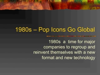 1980s – Pop Icons Go Global
1980s a time for major
companies to regroup and
reinvent themselves with a new
format and new technology
 