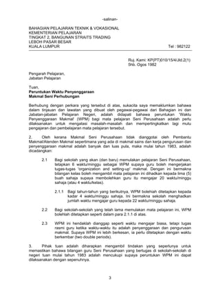 -salinanBAHAGIAN PELAJARAN TEKNIK & VOKASIONAL
KEMENTERIAN PELAJARAN
TINGKAT 2, BANGUNAN STRAITS TRADING
LEBOH PASAR BESAR
KUALA LUMPUR

Tel : 982122
Ruj. Kami: KP(PT)010/15/4/Jld.2(1)
5hb. Ogos 1982

Pengarah Pelajaran,
Jabatan Pelajaran
Tuan,
Peruntukan Waktu Penyenggaraan
Makmal Seni Perhubungan
Berhubung dengan perkara yang tersebut di atas, sukacita saya memaklumkan bahawa
dalam tinjauan dan lawatan yang dibuat oleh pegawai-pegawai dari Bahagian ini dan
Jabatan-jabatan Pelajaran Negeri, adalah didapati bahawa peruntukan 'Waktu
Penyenggaraan Makmal' (WPM) bagi mata pelajaran Seni Perusahaan adalah perlu
dilaksanakan untuk mengatasi masalah-masalah dan mempertingkatkan lagi mutu
pengajaran dan pembelajaran mata pelajaran tersebut.
2.
Oleh kerana Makmal Seni Perusahaan tidak dianggotai oleh Pembantu
Makmal/Atenden Makmal sepertimana yang ada di makmal sains dan kerja pengurusan dan
penyenggaraan makmal adalah banyak dan luas pula, maka mulai tahun 1983, adalah
dicadangkan:
2.1

Bagi sekolah yang akan (dan baru) memulakan pelajaran Seni Perusahaan,
tetapkan 6 waktu/minggu sebagai WPM supaya guru boleh mengerjakan
tugas-tugas 'organization and setting-up' makmal. Dengan ini bermakna
bilangan kelas boleh mengambil mata pelajaran ini dihadkan kepada lima (5)
buah sahaja supaya membolehkan guru itu mengajar 20 waktu/minggu
sahaja (atau 4 waktu/kelas).
2.1.1

Bagi tahun-tahun yang berikutnya, WPM bolehiah ditetapkan kepada
kadar 4 waktu/minggu sahaja. Ini bermakna sekolah menghadkan
jumlah waktu mengajar guru kepada 22 waktu/minggu sahaja.

2.2

Bagi sekolah-sekolah yang telah lama memulakan mata pelajaran ini, WPM
bolehlah ditetapkan seperti dalam para 2.1.1 di atas.

2.3

WPM ini hendaklah dianggap seperti waktu mengajar biasa, tetapi tugas
rasmi guru ketika waktu-waktu itu adalah penyenggaraan dan pengurusan
makmal. Supaya WPM ini lebih berkesan, ia perlu ditetapkan dengan waktu
berkembar (two double periods).

3.
Pihak tuan adalah diharapkan mengambil tindakan yang seperlunya untuk
memastikan bahawa bilangan guru Seni Perusahaan yang bertugas di sekolah-sekolah di
negeri tuan mulai tahun 1983 adalah mencukupi supaya peruntukan WPM ini dapat
dilaksanakan dengan sepenuhnya.

3

 