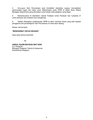 4.
Guru-guru Seni Perusahaan pula hendaklah diarahkan supaya mencatatkan
perancangan tugas dan kerja untuk dilaksanakan pada WPM di dalam Buku Rekod
Mengajar sepertimana yang diamalkan untuk setiap mata pelajaran yang diajar.
5.
Bersama-sama ini disertakan 'Jadual Tindakan Untuk Panduan' dan 'Lampiran A'
untuk panduan dan tindakan tuan sewajarnya.
6.
Adalah diharapkan perlaksanaan WPM ini akan memberi kesan yang baik kepada
pengajaran dan pembelajaran Seni Perusahaan di masa akan datang.
Sekian, terima kasih.
"BERKHIDMAT UNTUK NEGARA"
Saya yang menurut perintah,
t.t.
(ABDUL RAHIM BIN BUSU MAT NOR)
b.p. Pengarah
Bahagian Pelajaran Teknik & Vokasional
Kementerian Pelajaran

4

 