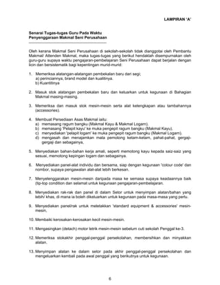 LAMPIRAN ‘A’
Senarai Tugas-tugas Guru Pada Waktu
Penyenggaraan Makmal Seni Perusahaan
Oleh kerana Makmal Seni Perusahaan di sekolah-sekolah tidak dianggotai oleh Pembantu
Makmal/ Attenden Makmal, maka tugas-tugas yang berikut hendaklah disempurnakan oleh
guru-guru supaya waktu pengajaran-pembelajaran Seni Perusahaan dapat berjalan dengan
licin dan bersistematik bagi kepentingan murid-murid:
1. Memeriksa alatangan-alatangan pembekalan baru dari segi;
a) perinciannya, brand model dan kualitinya.
b) Kuantitinya
2. Masuk stok alatangan pembekalan baru dan keluarkan untuk kegunaan di Bahagian
Makmal masing-masing.
3. Memeriksa dan masuk stok mesin-mesin serta alat kelengkapan atau tambahannya
(accessories).
4. Membuat Persediaan Asas Makmal iaitu:
a) memasang ragum bangku (Makmal Kayu & Makmal Logarn).
b) memasang 'Pelapit kayu' ke muka pengepit ragum bangku (Makmal Kayu).
c) menyediakan 'pelapit logam' ke muka pengepit ragum bangku (Makmal Logarn).
d) mengasah dan menajamkan mata pemotong ketam-ketam, pahat-pahat, gergajigergaji dan sebagainya,
5. Menyediakan bahan-bahan kerja amali, seperti memotong kayu kepada saiz-saiz yang
sesuai, memotong kepingan logam dan sebagainya.
6. Menyediakan panel-alat individu dan bersama, siap dengan kegunaan 'colour code' dan
nombor, supaya pengawalan alat-alat lebih berkesan.
7. Menyelenggarakan mesin-mesin daripada masa ke semasa supaya keadaannya baik
(tip-top condition dan selamat untuk kegunaan pengajaran-pembelajaran.
8. Menyediakan rak-rak dan panel di dalam Setor untuk menyimpan alatan/bahan yang
lebih/ khas, di mana ia boleh dikeluarkan untuk kegunaan pada masa-masa yang perlu.
9. Menyediakan panel/rak untuk meletakkan 'standard equipment & accessories' mesinmesin,
10. Membaiki kerosakan-kerosakan kecil mesin-mesin.
11. Mengasingkan (detach) motor letrik mesin-mesin sebelum cuti sekolah Penggal ke-3.
12. Memeriksa stokakhir penggal-penggal persekolahan, membersihkan dan minyakkan
alatan.
13. Menyimpan alatan ke dalam setor pada akhir penggal-penggal persekolahan dan
mengeluarkan kembali pada awal penggal yang berikutnya untuk kegunaan.

6

 