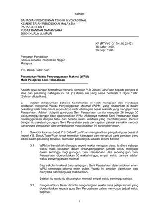 -salinanBAHAGIAN PENDIDIKAN TEKNIK & VOKASIONAL
KEMENTERIAN PENDIDIKAN MALAYSIA
PARAS 3, BLOK F
PUSAT BANDAR DAMANSARA
50604 KUALA LUMPUR
KP (PTV) 010/15/4 Jld.2/(42)
15 Safar 1409
26 Sept. 1988
Pengarah Pendidikan
Semua Jabatan Pendidikan Negeri
Malaysia.
Y.B. Datuk/Tuan/Puan
Peruntukan Waktu Penyenggaraan Makmal (WPM)
Mata Pelajaran Seni Perusahaan
Adalah saya dengan hormatnya menarik perhatian Y.B Datuk/Tuan/Puan kepada perkara di
atas dan pekeliling Bahagian ini Bil. (1) dalam siri yang sama bertarikh 5 Ogos 1982.
(Salinan dikepilkan).
2.
Adalah dimaklumkan bahawa Kementerian ini telah mengesan dan mendapati
ketetapan mengenai Waktu Penyenggaraan Makmal (WPM) yang disarankan di dalam
pekeliling telah tidak diikuti sepenuhnya oleh sebahagian besar sekolah yang mengajar Seni
Perusahaan. Adalah didapati guru-guru Seni Perusahaan purata mengajar 26 hingga 30
waktu/minggu dengan tidak diperuntukkan WPM. Akibatnya makmal Seni Perusahaan tidak
diselenggarakan dengan betui dan berada dalam keadaan yang membahayakan. Berikut
dengan itu prestasi guru-guru Seni Perusahaan serta pencapaian pelajar semakin merosot
dan proses pengajaran dan pembelajaran mata pelajaran ini kurang berkesan.
3.
Sukacita kiranya dapat Y.B Datuk/Tuan/Puan mengarahkan pengetua/guru besar di
negeri Y.B. Datuk/Tuan/Puan untuk mematuhi ketetapan dan mengikuti garis panduan yang
diberi dalam pekeliling tersebut. Rumusan pekeliling itu adalah seperti berikut:
3.1

WPM ini hendaklah dianggap seperti waktu mengajar biasa. la dikira sebagai
waktu mata pelajaran dalam kiraan/pengagihan jumlah waktu mengajar
dalam seminggu bagi guru-guru Seni Perusahaan. Jika seorang guru Seni
Perusahaan diperuntukkan 30 waktu/minggu, empat waktu darinya adalah
waktu penyenggaraan makmal.
Bagi sekolah/makmal baru setiap guru Seni Perusahaan diperuntukkan enam
WPM seminggu selama enam bulan. Waktu ini amatlah diperlukan bagi
menyedia dan mengurus makmal baru.
Setelah itu waktu itu dikurangkan menjadi empat waktu seminggu sahaja.

3.2

Pengetua/Guru Besar diminta mengurangkan waktu mata pelajaran lain yang
diperuntukkan kepada guru Seni Perusahaan dalam menyusun jadual waktu
baginya.
7

 