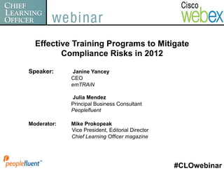 Effective Training Programs to Mitigate
         Compliance Risks in 2012

Speaker:     Janine Yancey
             CEO
             emTRAiN

             Julia Mendez
             Principal Business Consultant
             Peoplefluent

Moderator:   Mike Prokopeak
             Vice President, Editorial Director
             Chief Learning Officer magazine




                                                  #CLOwebinar
 