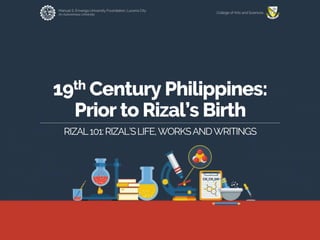 Manuel S. Enverga University Foundation, Lucena City
An Autonomous University
College of Arts and Sciences
19th Century Philippines:
Prior to Rizal’s Birth
RIZAL101:RIZAL’SLIFE,WORKSANDWRITINGS
 